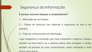 Segurança da Informação
E porque ocorrem ataques a computadores?
1 – Motivação de um hacker;
2 – Falhas de estrutura nos sistemas e segurança do alvo a ser

atacado;
3 – Falta de conhecimento de informação.
Logo chegamos à conclusão que mais vulnerável o sistema o ataque
também se torna fácil e se o sistema estiver bem protegido o hacker
também irá precisar de mais conhecimento, maior motivação e mais

 
