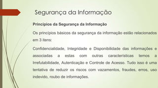 Segurança da Informação
Princípios da Segurança da Informação
Os princípios básicos da segurança da informação estão relacionados
em 3 itens:

Confidencialidade, Integridade e Disponibilidade das informações e
associadas

a

estas

com

outras

características

temos

a

Irrefutabilidade, Autenticação e Controle de Acesso. Tudo isso é uma

tentativa de reduzir os riscos com vazamentos, fraudes, erros, uso
indevido, roubo de informações.

 