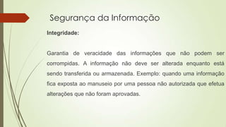 Segurança da Informação
Integridade:

Garantia de veracidade das informações que não podem ser
corrompidas. A informação não deve ser alterada enquanto está
sendo transferida ou armazenada. Exemplo: quando uma informação
fica exposta ao manuseio por uma pessoa não autorizada que efetua
alterações que não foram aprovadas.

 