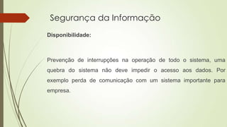 Segurança da Informação
Disponibilidade:

Prevenção de interrupções na operação de todo o sistema, uma

quebra do sistema não deve impedir o acesso aos dados. Por
exemplo perda de comunicação com um sistema importante para
empresa.

 