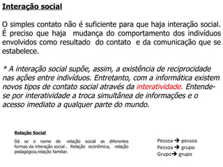 Interação social O simples contato não é suficiente para que haja interação social. É preciso que haja  mudança do comportamento dos indivíduos envolvidos como resultado  do contato  e da comunicação que se estabelece.  * A interação social supõe, assim, a existência de reciprocidade nas ações entre indivíduos. Entretanto, com a informática existem novos tipos de contato social através da  interatividade.  Entende-se por interatividade a troca simultânea de informações e o acesso imediato a qualquer parte do mundo. Pessoa    pessoa  Pessoa    grupo Grupo   grupo Relação Social Dá se o nome de  relação social as diferentes formas da interação social . Relação econômica,  relação pedagógica,relação familiar. 