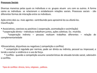 Processos Sociais Diversas maneiras pelas quais os indivíduos e os  grupos atuam  uns com os outros. A forma como os indivíduos  se relacionam e estabelecem relações sociais. Processos sociais - são diferentes formas de interação entre os indivíduos. Ação entre dois ou  mais agentes  contribuindo para aproximá-los ou afastá-los. Classificação: Associativos, coesivos ou positivos ( cooperação, acomodação e assimilação)  *cooperação direta – indivíduos trabalham juntos, ações coletivas. Ex.: mutirão.  *cooperação indireta – pessoas realizam trabalhos diferentes – relação de complementariedade Dissociativos, disjuntivos ou negativos ( competição e conflito) * competição é regulada por normas, pode ser direta ou indireta, pessoal ou impessoal, e tende a excluir a violência e o uso da força. * Conflito - quando a competição assume características de elevada tensão social, sobrevém o conflito.  Tipos de conflitos: étnicos, terra, religiosos , políticos. 