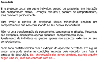 Acomodação É  o processo social  em que o indivíduo, grupos  ou categorias  em interação não compartilham metas,   crenças, atitudes e padrões de comportamento, mas convivem pacificamente.  Para evitar o conflito as categorias sociais minoritárias simulam um comportamento que não corresponde ao seu acervo sociocultural. Não há uma transformação de pensamento, sentimentos e atitudes. Mudanças são exteriores, manifestam apenas enquanto  comportamento social.  Ajustamento de indivíduos ou grupos  apenas nos aspectos  externos do  seu comportamento.  “ nem todo conflito termina com a extinção do oponente derrotado. Em alguns casos, este pode aceitar as condições impostas pelo vencedor para fugir à ameaça de destruição.  Ex.: escravização dos povos vencidos, quando alguém segue uma lei , mas não concorda com ela... 