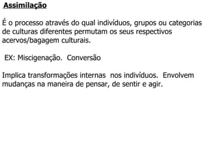   Assimilação É o processo através do qual indivíduos, grupos ou categorias  de culturas diferentes permutam os seus respectivos acervos/bagagem culturais.    EX: Miscigenação.  Conversão Implica transformações internas  nos indivíduos.  Envolvem mudanças na maneira de pensar, de sentir e agir.  