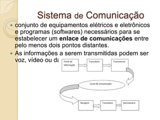Sistema de Comunicação
conjunto de equipamentos elétricos e eletrônicos
e programas (softwares) necessários para se
estabelecer um enlace de comunicações entre
pelo menos dois pontos distantes.
 As informações a serem transmitidas podem ser
voz, vídeo ou dados.


 