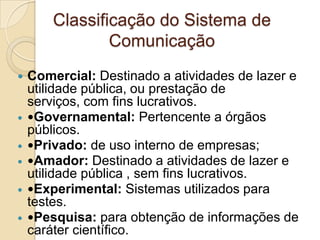 Classificação do Sistema de
Comunicação








Comercial: Destinado a atividades de lazer e
utilidade pública, ou prestação de
serviços, com fins lucrativos.
Governamental: Pertencente a órgãos
públicos.
Privado: de uso interno de empresas;
Amador: Destinado a atividades de lazer e
utilidade pública , sem fins lucrativos.
Experimental: Sistemas utilizados para
testes.
Pesquisa: para obtenção de informações de
caráter científico.

 