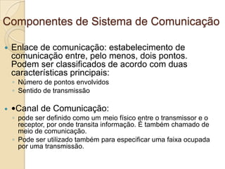 Componentes de Sistema de Comunicação


Enlace de comunicação: estabelecimento de
comunicação entre, pelo menos, dois pontos.
Podem ser classificados de acordo com duas
características principais:
◦ Número de pontos envolvidos
◦ Sentido de transmissão



Canal de Comunicação:
◦ pode ser definido como um meio físico entre o transmissor e o
receptor, por onde transita informação. É também chamado de
meio de comunicação.
◦ Pode ser utilizado também para especificar uma faixa ocupada
por uma transmissão.

 