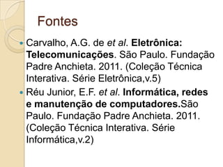 Fontes
Carvalho, A.G. de et al. Eletrônica:
Telecomunicações. São Paulo. Fundação
Padre Anchieta. 2011. (Coleção Técnica
Interativa. Série Eletrônica,v.5)
 Réu Junior, E.F. et al. Informática, redes
e manutenção de computadores.São
Paulo. Fundação Padre Anchieta. 2011.
(Coleção Técnica Interativa. Série
Informática,v.2)


 