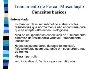 Treinamento de Força- Musculação  Conceitos básicos Intensidade  o músculo deve ser submetido a atuar contra resistências que normalmente não encontraria para que se adapte (alterações fisiológicas) usa-se equipamentos específicos de “Treinamento dinâmico de resist6encia variável”, “treinamento isocinético” todos os levantadores de peso (olímpicos), fisioculturistas usam esta ação em seus programas de treinos. Gera hipertrofia é o indicativo do % de carga a ser utilizado 