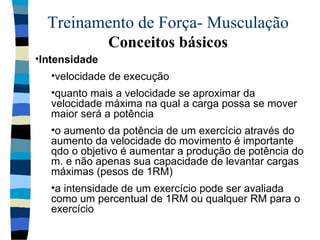 Treinamento de Força- Musculação  Conceitos básicos Intensidade  velocidade de execução  quanto mais a velocidade se aproximar da velocidade máxima na qual a carga possa se mover maior será a potência o aumento da potência de um exercício através do aumento da velocidade do movimento é importante qdo o objetivo é aumentar a produção de potência do m. e não apenas sua capacidade de levantar cargas máximas (pesos de 1RM)  a intensidade de um exercício pode ser avaliada como um percentual de 1RM ou qualquer RM para o exercício 