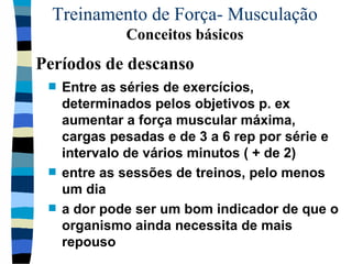 Treinamento de Força- Musculação  Conceitos básicos Entre as séries de exercícios, determinados pelos objetivos p. ex aumentar a força muscular máxima, cargas pesadas e de 3 a 6 rep por série e intervalo de vários minutos ( + de 2) entre as sessões de treinos, pelo menos um dia a dor pode ser um bom indicador de que o organismo ainda necessita de mais repouso Períodos de descanso 