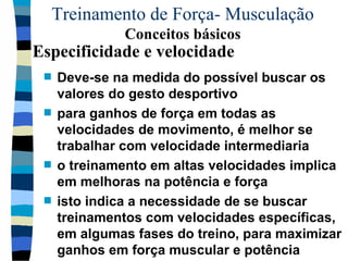 Treinamento de Força- Musculação  Conceitos básicos Deve-se na medida do possível buscar os valores do gesto desportivo para ganhos de força em todas as velocidades de movimento, é melhor se trabalhar com velocidade intermediaria  o treinamento em altas velocidades implica em melhoras na potência e força isto indica a necessidade de se buscar treinamentos com velocidades específicas, em algumas fases do treino, para maximizar ganhos em força muscular e potência Especificidade e velocidade 