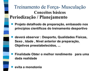 Treinamento de Força- Musculação  Conceitos básicos Projeto detalhado de preparação, embasado nos princípios científicos do treinamento desportivo deverá observar : Desporto, Qualidades Físicas, Sexo , Idade , Nível anterior de preparação, Objetivos preestabelecidos, ... Finalidade Obter o melhor rendimento  para uma dada realidade evita a monotonia  Periodização / Planejamento 