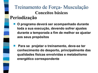Treinamento de Força- Musculação  Conceitos básicos O programa deverá ser acompanhado durante toda a sua execução, devendo sofrer ajustes durante a temporada a fim de melhor se ajustar aos seus propósitos Para se  projetar o treinamento, deve-se ter conhecimento do desporto, principalmente das qualidades físicas envolvidas e metabolismo energético correspondente Periodização 