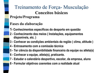 Treinamento de Força- Musculação  Conceitos básicos 1 - Conhecimentos específicos do desporto em questão 2 - Conhecimento dos meios ( Instalações, equipamentos disponíveis, etc. ) 3 - Conhecer as condições ambientais da região ( clima, altitude ) 4 - Entrosamento com a comissão técnica 5 - Ter ciência da disponibilidade financeira da equipe ou atleta(s) 6 - Conhecer a equipe, atleta(s), praticante. 7 - Estudar o calendário desportivo, escolar, da empresa, aluno 8 - Formular objetivos coerentes com a realidade atual Projeto/Programa  Fases da elaboração 