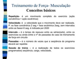 Treinamento de Força- Musculação  Conceitos básicos Repetição - é um movimento completo do exercício (ação concêntrica + ação excêntrica) Velocidade-  é  a velocidade que o movimento deve ser realizada. P. ex fase concêntrica 2 seg + fase excêntrica 2seg, sem intervalos entre as fases=0 seg, é indicada por 2020 Intervalo –  é o tempo de repouso entre as séries(sets), entre os exercícios ou ainda entre o nº de passadas do caso do treinamento de força em circuito Passadas –  é o número de vezes que a seqüência do programa deverá ser repetida Sessão de treino  – é a realização de todos os exercícios programados( seqüência, carga, velocidade,  
