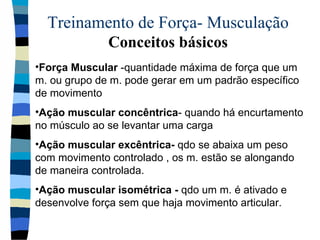 Treinamento de Força- Musculação  Conceitos básicos Força Muscular  -quantidade máxima de força que um m. ou grupo de m. pode gerar em um padrão específico de movimento  Ação muscular concêntrica - quando há encurtamento no músculo ao se levantar uma carga Ação muscular excêntrica-  qdo se abaixa um peso com movimento controlado , os m. estão se alongando de maneira controlada. Ação muscular isométrica -  qdo um m. é ativado e desenvolve força sem que haja movimento articular.  