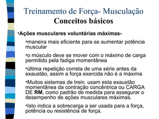 Treinamento de Força- Musculação  Conceitos básicos Ações musculares voluntárias máximas-  maneira mais eficiente para se aumentar potência muscular o músculo deve se mover com o máximo de carga permitido pela fadiga momentânea última repetição correta de uma série antes da exaustão, assim a força exercida não é a máxima Muitos sistemas de trein. usam esta exaustão momentânea da contração concêntrica ou CARGA DE  RM , como padrão de medida para assegurar o desempenho de ações musculares máximas. Isto indica a sobrecarga a ser usada para a força, potência ou resistência de força. 