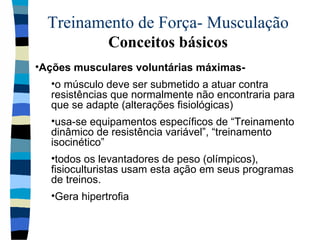 Treinamento de Força- Musculação  Conceitos básicos Ações musculares voluntárias máximas-  o músculo deve ser submetido a atuar contra resistências que normalmente não encontraria para que se adapte (alterações fisiológicas) usa-se equipamentos específicos de “Treinamento dinâmico de resistência variável”, “treinamento isocinético” todos os levantadores de peso (olímpicos), fisioculturistas usam esta ação em seus programas de treinos. Gera hipertrofia 