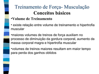 Treinamento de Força- Musculação  Conceitos básicos Volume de Treinamento existe relação entre volume de treinamento e hipertrofia muscular maiores volumes de treinos de força auxiliam no processo de diminuição da gordura corporal, aumento da massa corporal magra e hipertrofia muscular volumes de treinos maiores resultam em maior tempo para perda dos ganhos obtidos 