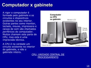 Computador x gabineteComputador x gabinete
A rigor o computador é
formado pelo gabinete e os
circuitos e dispositivos
existentes no seu interior.
Outras partes como monitor,
teclado, mouse, impressora e
caixas de som são chamados
periféricos do computador.
Muitos chamam esta parte de
CPU, mas esta é uma
imprecisão técnica.
A CPU é na verdade um
circuito existente no interior
do gabinete, e não o
gabinete inteiro.
10
CPU: UNIDADE CENTRAL DE
PROCESSAMENTO
 