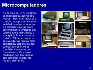 MicrocomputadoresMicrocomputadores
Na década de 1970 surgiram
os microcomputadores (ou
micros), bem mais baratos e
compactos a ponto de serem
instalados sobre uma mesa.
Os primeiros micros eram
extremamente limitados em
capacidade e velocidade, e
sua aplicação era bastante
restrita. Não eram capazes
de executar as tarefas mais
complexas, disponíveis nos
computadores maiores
(também chamados de
mainframes). Os micros
modernos são tão rápidos
que tomaram o lugar de
muitos maiframes.
15
 