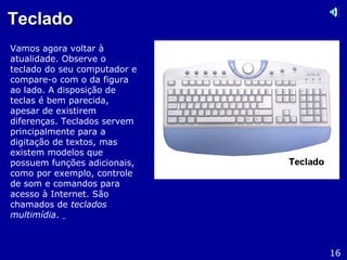 TecladoTeclado
Vamos agora voltar à
atualidade. Observe o
teclado do seu computador e
compare-o com o da figura
ao lado. A disposição de
teclas é bem parecida,
apesar de existirem
diferenças. Teclados servem
principalmente para a
digitação de textos, mas
existem modelos que
possuem funções adicionais,
como por exemplo, controle
de som e comandos para
acesso à Internet. São
chamados de teclados
multimídia.
16
 