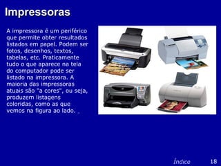 ImpressorasImpressoras
A impressora é um periférico
que permite obter resultados
listados em papel. Podem ser
fotos, desenhos, textos,
tabelas, etc. Praticamente
tudo o que aparece na tela
do computador pode ser
listado na impressora. A
maioria das impressoras
atuais são "a cores", ou seja,
produzem listagens
coloridas, como as que
vemos na figura ao lado.
18Índice
 