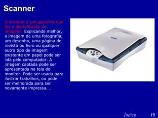 ScannerScanner
O scanner é um aparelho que
faz a digitalização de
imagens. Explicando melhor,
a imagem de uma fotografia,
um desenho, uma página de
revista ou livro ou qualquer
outro tipo de imagem
existente em papel pode ser
lida pelo computador. A
imagem captada pode ser
apresentada na tela do
monitor. Pode ser usada para
ilustrar trabalhos, ou pode
ser melhorada para ser
novamente impressa.
19Índice
 