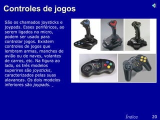 Controles de jogosControles de jogos
São os chamados joysticks e
joypads. Esses periféricos, ao
serem ligados no micro,
podem ser usado para
controlar jogos. Existem
controles de jogos que
lembram armas, manches de
avião ou de naves, volantes
de carros, etc. Na figura ao
lado, os três modelos
superires são joysticks,
caracterizados pelas suas
alavancas. Os dois modelos
inferiores são joypads.
20Índice
 