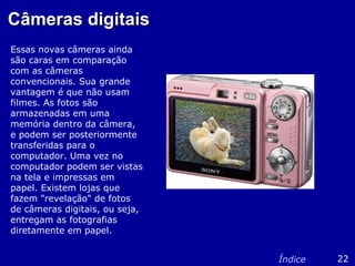 Câmeras digitaisCâmeras digitais
Essas novas câmeras ainda
são caras em comparação
com as câmeras
convencionais. Sua grande
vantagem é que não usam
filmes. As fotos são
armazenadas em uma
memória dentro da câmera,
e podem ser posteriormente
transferidas para o
computador. Uma vez no
computador podem ser vistas
na tela e impressas em
papel. Existem lojas que
fazem "revelação" de fotos
de câmeras digitais, ou seja,
entregam as fotografias
diretamente em papel.
22Índice
 