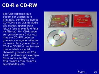 CD-R e CD-RWCD-R e CD-RW
São CDs especiais que
podem ser usados para
gravação. Lembre-se que os
CD-ROMs e os CDs de áudio
são usados apenas para
leitura (sua gravação é feita
na fábrica). Um CD-R pode
ser gravado uma única vez,
mas um CD-RW pode ser
gravado e apagado milhares
de vezes. Para gravar discos
CD-R e CD-RW é preciso usar
uma unidade especial,
chamada gravador de CDs.
Assim podemos por exemplo
fazer cópias de CDs, criar
CDs musicas com músicas
selecionadas, etc.
27Índice
 