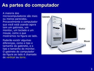 As partes do computadorAs partes do computador
A maioria dos
microcomputadores são mais
ou menos parecidos.
Provavelmente o computador
que você está usando agora
tem um gabinete, um
monitor, um teclado e um
mouse, como o que
mostramos na figura ao lado.
Poderão existir algumas
diferenças, como o tipo e
tamanho do gabinete, e o
tipo e tamanho do monitor.
O gabinete do computador
da figura ao lado é chamado
de vertical ou torre.
3
 
