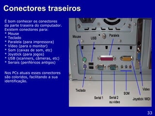 Conectores traseirosConectores traseiros
É bom conhecer os conectores
da parte traseira do computador.
Existem conectores para:
* Mouse
* Teclado
* Paralela (para impressora)
* Vídeo (para o monitor)
* Som (caixas de som, etc)
* Joystick (para jogos)
* USB (scanners, câmeras, etc)
* Seriais (periféricos antigos)
Nos PCs atuais esses conectores
são coloridos, facilitando a sua
identificação.
33
 