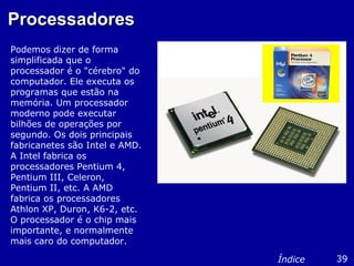 ProcessadoresProcessadores
Podemos dizer de forma
simplificada que o
processador é o "cérebro" do
computador. Ele executa os
programas que estão na
memória. Um processador
moderno pode executar
bilhões de operações por
segundo. Os dois principais
fabricanetes são Intel e AMD.
A Intel fabrica os
processadores Pentium 4,
Pentium III, Celeron,
Pentium II, etc. A AMD
fabrica os processadores
Athlon XP, Duron, K6-2, etc.
O processador é o chip mais
importante, e normalmente
mais caro do computador.
39Índice
 