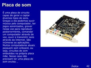 Placa de somPlaca de som
É uma placa de circuito
capaz de gerar e captar
diversos tipos de sons.
Graças a ela podemos ouvir
música pelo computador, ter
jogos sonorizados, gravar
nossa voz para reproduzir
posteriormente, comandar
um computador através de
voz, ouvir e transmitir sons
através da Internet. São
inúmeras as aplicações.
Muitos computadores atuais
possuem som onboard, ou
seja, circuitos de som
embutidos na própria placa
mãe. Nesse caso não
precisam ter uma placa de
som avulsa.
42Índice
 
