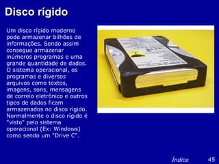Disco rígidoDisco rígido
Um disco rígido moderno
pode armazenar bilhões de
informações. Sendo assim
consegue armazenar
inúmeros programas e uma
grande quantidade de dados.
O sistema operacional, os
programas e diversos
arquivos como textos,
imagens, sons, mensagens
de correio eletrônico e outros
tipos de dados ficam
armazenados no disco rígido.
Normalmente o disco rígido é
"visto" pelo sistema
operacional (Ex: Windows)
como sendo um "Drive C".
45Índice
 