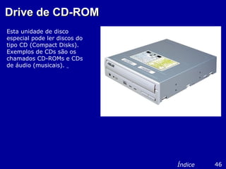 Drive de CD-ROMDrive de CD-ROM
Esta unidade de disco
especial pode ler discos do
tipo CD (Compact Disks).
Exemplos de CDs são os
chamados CD-ROMs e CDs
de áudio (musicais).
46Índice
 