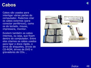 CabosCabos
Cabos são usados para
interligar várias partes do
computador. Podemos citar
os cabos externos (para
conectar periféricos), como
os do teclado, mouse,
impressora, monitor.
Existem também os cabos
internos, ou seja, que ficam
dentro do computador. Entre
eles citamos os cabos usados
para ligar o disco rígido, o
drive de disquetes, drives de
CD-ROM, drives de DVD e
gravadores de CDs.
48Índice
 