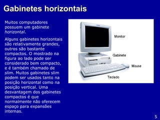 Gabinetes horizontaisGabinetes horizontais
Muitos computadores
possuem um gabinete
horizontal.
Alguns gabinetes horizontais
são relativamente grandes,
outros são bastante
compactos. O mostrado na
figura ao lado pode ser
considerado bem compacto,
e é também chamado de
slim. Muitos gabinetes slim
podem ser usados tanto na
posição horizontal como na
posição vertical. Uma
desvantagem dos gabinetes
compactos é que
normalmente não oferecem
espaço para expansões
internas.
5
 