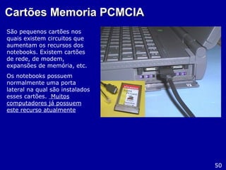 Cartões Memoria PCMCIACartões Memoria PCMCIA
São pequenos cartões nos
quais existem circuitos que
aumentam os recursos dos
notebooks. Existem cartões
de rede, de modem,
expansões de memória, etc.
Os notebooks possuem
normalmente uma porta
lateral na qual são instalados
esses cartões. Muitos
computadores já possuem
este recurso atualmente
50
 