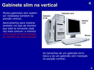 Gabinete slim na verticalGabinete slim na vertical
Muitos gabinetes slim podem
ser instalados também na
posição vertical.
Aproveitamos para mostrar
também um tipo de monitor
que está se tornando cada
vez mais comum: o monitor
LCD (Liquid Crystal Display),
ou monitor de cristal líquido.
6
Os tamanhos de um gabinete torre
típico e de um gabinete slim montado
na posição vertical.
 