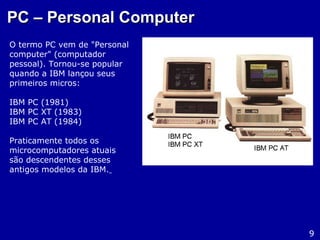 PC – Personal ComputerPC – Personal Computer
O termo PC vem de "Personal
computer" (computador
pessoal). Tornou-se popular
quando a IBM lançou seus
primeiros micros:
IBM PC (1981)
IBM PC XT (1983)
IBM PC AT (1984)
Praticamente todos os
microcomputadores atuais
são descendentes desses
antigos modelos da IBM.
9
 