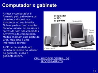 Computador x gabineteComputador x gabinete
A rigor o computador é
formado pelo gabinete e os
circuitos e dispositivos
existentes no seu interior.
Outras partes como monitor,
teclado, mouse, impressora e
caixas de som são chamados
periféricos do computador.
Muitos chamam esta parte de
CPU, mas esta é uma
imprecisão técnica.
A CPU é na verdade um
circuito existente no interior
do gabinete, e não o
gabinete inteiro.
10
CPU: UNIDADE CENTRAL DE
PROCESSAMENTO
 
