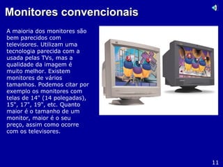 Monitores convencionaisMonitores convencionais
A maioria dos monitores são
bem parecidos com
televisores. Utilizam uma
tecnologia parecida com a
usada pelas TVs, mas a
qualidade da imagem é
muito melhor. Existem
monitores de vários
tamanhos. Podemos citar por
exemplo os monitores com
telas de 14" (14 polegadas),
15", 17", 19", etc. Quanto
maior é o tamanho de um
monitor, maior é o seu
preço, assim como ocorre
com os televisores.
11
 