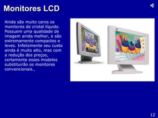 Monitores LCDMonitores LCD
Ainda são muito caros os
monitores de cristal líquido.
Possuem uma qualidade de
imagem ainda melhor, e são
extremamente compactos e
leves. Infelizmente seu custo
ainda é muito alto, mas com
a redução dos preços,
certamente esses modelos
substituirão os monitores
convencionais.
12
 