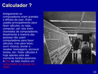 Calculador ?Calculador ?
Antigamente os
computadores eram grandes
e difíceis de usar. Eram
usados principalmente para
fazer cálculos, ou seja,
computar, por isso eram
chamados de computadores.
Atualmente a maioria das
pessoas não usam
computadores para fazer
cálculos, mas para lazer,
ouvir música, enviar e
receber mensagens, escrever
textos, etc. Fazer cálculos é
hoje apenas uma das
inúmeras tarefas possíveis.
A foto ao lado mostra um
computador da década de
1960.
13
 