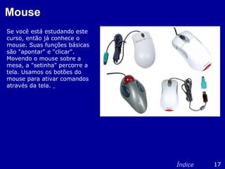 MouseMouse
Se você está estudando este
curso, então já conhece o
mouse. Suas funções básicas
são "apontar" e "clicar".
Movendo o mouse sobre a
mesa, a "setinha" percorre a
tela. Usamos os botões do
mouse para ativar comandos
através da tela.
17Índice
 
