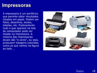 ImpressorasImpressoras
A impressora é um periférico
que permite obter resultados
listados em papel. Podem ser
fotos, desenhos, textos,
tabelas, etc. Praticamente
tudo o que aparece na tela
do computador pode ser
listado na impressora. A
maioria das impressoras
atuais são "a cores", ou seja,
produzem listagens coloridas,
como as que vemos na figura
ao lado.
18Índice
 