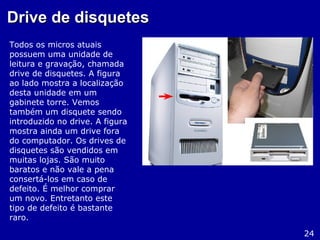 Drive de disquetesDrive de disquetes
Todos os micros atuais
possuem uma unidade de
leitura e gravação, chamada
drive de disquetes. A figura
ao lado mostra a localização
desta unidade em um
gabinete torre. Vemos
também um disquete sendo
introduzido no drive. A figura
mostra ainda um drive fora
do computador. Os drives de
disquetes são vendidos em
muitas lojas. São muito
baratos e não vale a pena
consertá-los em caso de
defeito. É melhor comprar
um novo. Entretanto este
tipo de defeito é bastante
raro.
24
 